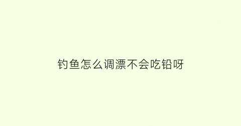 “钓鱼怎么调漂不会吃铅呀(钓鱼怎么调铅和漂)