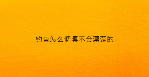 钓鱼怎么调漂不会漂歪的(钓鱼怎么调漂不会漂歪的原因)