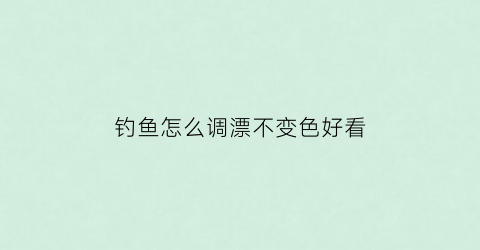 “钓鱼怎么调漂不变色好看(钓鱼怎么调漂不变色好看视频)