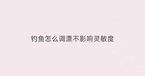 钓鱼怎么调漂不影响灵敏度(钓鱼调漂怎么调灵怎么调钝)