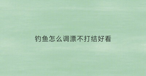 钓鱼怎么调漂不打结好看(怎样钓鱼调漂)