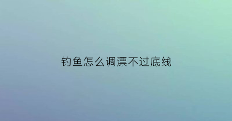 “钓鱼怎么调漂不过底线(钓鱼如何调漂不走漂)