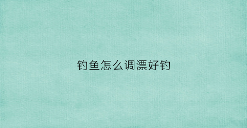 钓鱼怎么调漂好钓(钓鱼怎么调漂好钓一点)