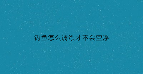 钓鱼怎么调漂才不会空浮(钓鱼怎么样调漂浮)