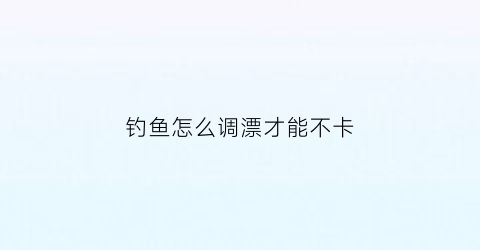 钓鱼怎么调漂才能不卡(钓鱼怎么调漂才能不卡鱼)