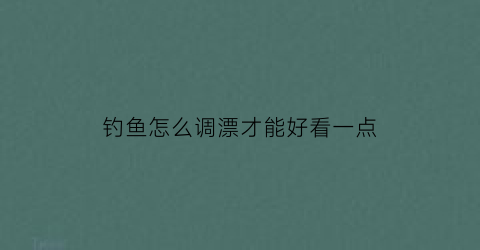 “钓鱼怎么调漂才能好看一点(钓鱼怎么调漂才能钓到鱼)