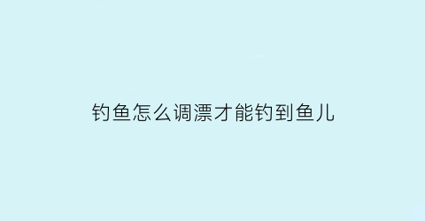 “钓鱼怎么调漂才能钓到鱼儿(怎样调漂才能钓到鱼)