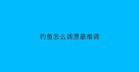 “钓鱼怎么调漂最难调(钓鱼怎么调漂最灵敏图解)