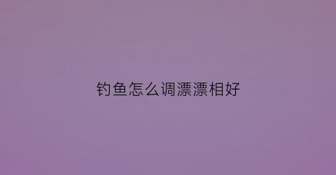 “钓鱼怎么调漂漂相好(钓鱼如何调漂)