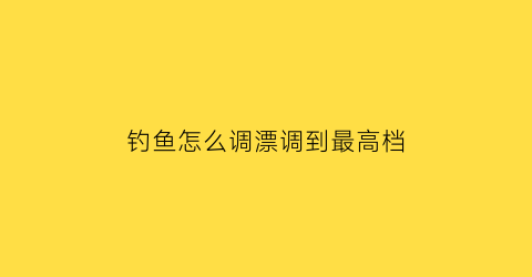 钓鱼怎么调漂调到最高档(钓鱼时如何调漂)