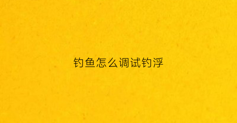 钓鱼怎么调试钓浮(钓鱼如何调浮)