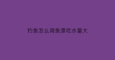 “钓鱼怎么调鱼漂吃水量大(怎样调钓鱼漂的视频看一下)