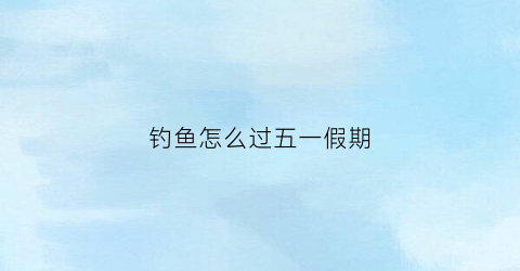 钓鱼怎么过五一假期(过节钓鱼)