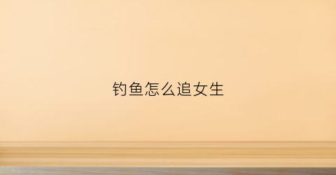 钓鱼怎么追女生(钓女生聊天技巧)