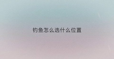 钓鱼怎么选什么位置(钓鱼选择位置技巧大全)