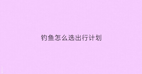 钓鱼怎么选出行计划(钓鱼的选择)
