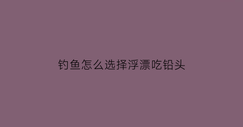 钓鱼怎么选择浮漂吃铅头(钓鱼怎么选浮漂吃铅量)