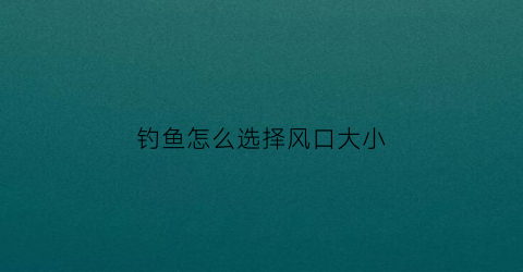 钓鱼怎么选择风口大小(钓鱼应该选择上风口还是下风口)