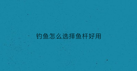 钓鱼怎么选择鱼杆好用(怎么选好钓鱼竿)