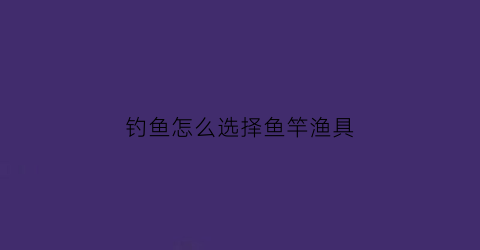 钓鱼怎么选择鱼竿渔具(怎样选择钓鱼竿)