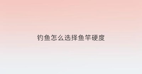 钓鱼怎么选择鱼竿硬度(鱼竿怎么选硬的)
