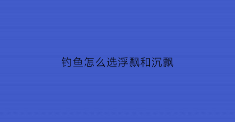 钓鱼怎么选浮飘和沉飘(钓鱼怎么选浮飘和沉飘的区别)