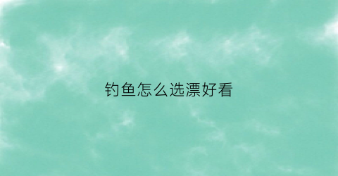 钓鱼怎么选漂好看(怎样选择合适的鱼漂)