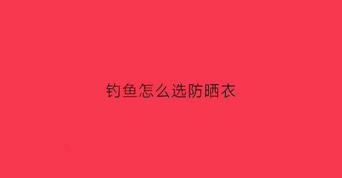钓鱼怎么选防晒衣(钓鱼防晒衣什么牌子好)