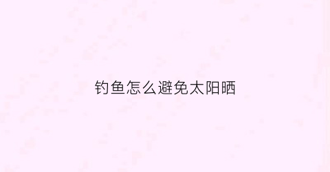 钓鱼怎么避免太阳晒(钓鱼不怕晒)