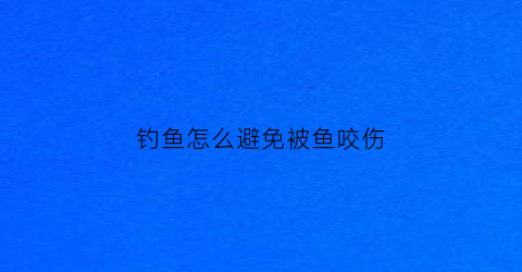 “钓鱼怎么避免被鱼咬伤(怎么防止钓鱼被鱼钩扎)