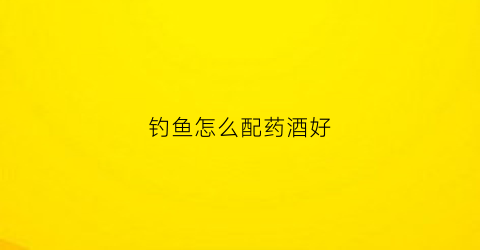 钓鱼怎么配药酒好(钓鱼药酒配方大全泡酒)