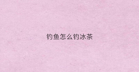 钓鱼怎么钓冰茶(冰钓技巧)