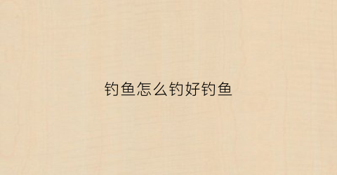 钓鱼怎么钓好钓鱼(钓鱼怎么才好钓)