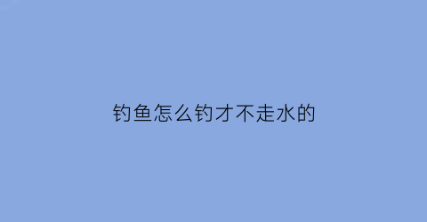 “钓鱼怎么钓才不走水的(钓鱼怎么钓才不走水的视频)