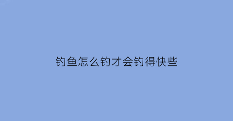 钓鱼怎么钓才会钓得快些(钓鱼怎么钓才会钓得快些视频)