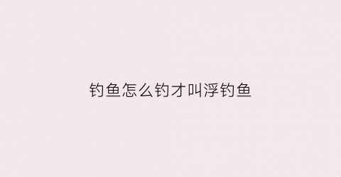 钓鱼怎么钓才叫浮钓鱼(钓鱼钓浮的正确方法)