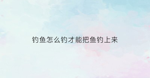 钓鱼怎么钓才能把鱼钓上来(怎么样钓鱼)