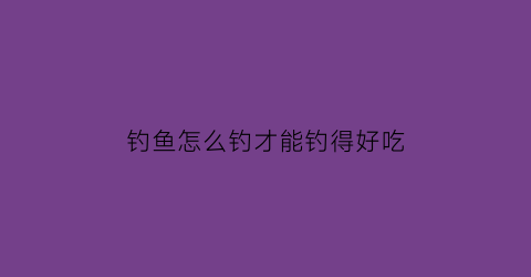 钓鱼怎么钓才能钓得好吃(钓鱼怎么钓才能钓得好吃呢)