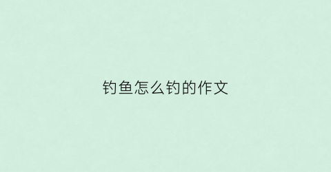 钓鱼怎么钓的作文(怎样写钓鱼作文怎么写)
