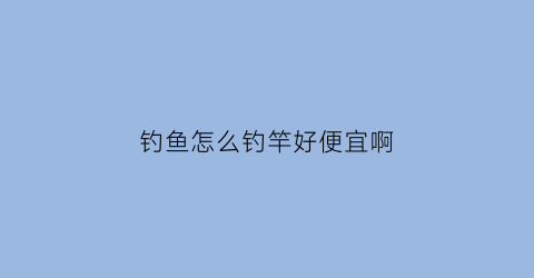 “钓鱼怎么钓竿好便宜啊(钓鱼怎么钓竿好便宜啊视频)