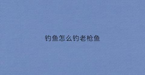 钓鱼怎么钓老枪鱼(钓鱼怎么钓老枪鱼视频)