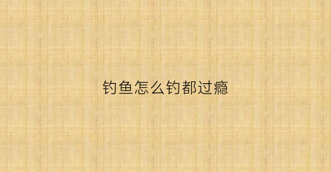 钓鱼怎么钓都过瘾(钓鱼怎么钓的)