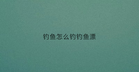 钓鱼怎么钓钓鱼漂(钓鱼怎么钓浮漂)