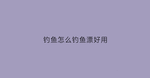 钓鱼怎么钓鱼漂好用(钓鱼怎么弄漂的)