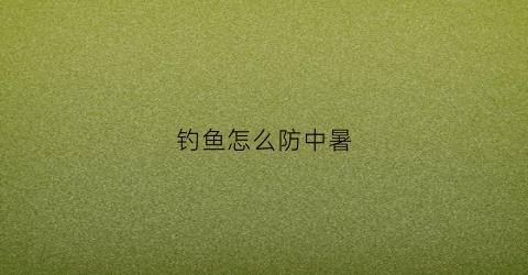 钓鱼怎么防中暑(夏季钓鱼怎么防晒最有效)