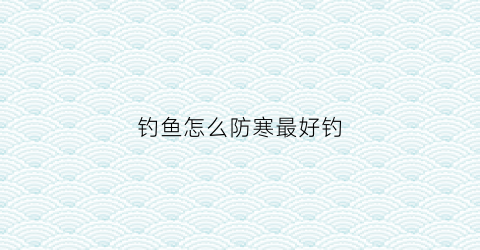 钓鱼怎么防寒最好钓(防止钓鱼的最好方法)