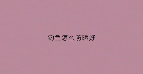 钓鱼怎么防晒好(钓鱼怎么预防晒黑)
