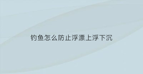 “钓鱼怎么防止浮漂上浮下沉(如何防止鱼漂跑瞟)