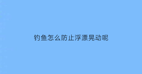 钓鱼怎么防止浮漂晃动呢(如何防止鱼漂跑瞟)