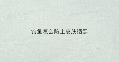 钓鱼怎么防止皮肤晒黑(钓鱼怎么防止皮肤晒黑呢)